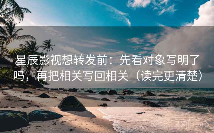 星辰影视想转发前：先看对象写明了吗，再把相关写回相关（读完更清楚）