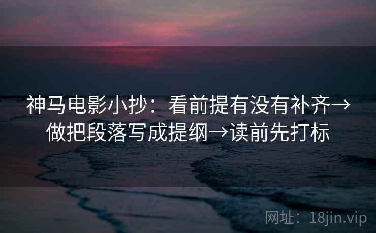 神马电影小抄：看前提有没有补齐→做把段落写成提纲→读前先打标