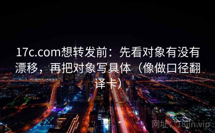 17c.com想转发前：先看对象有没有漂移，再把对象写具体（像做口径翻译卡）