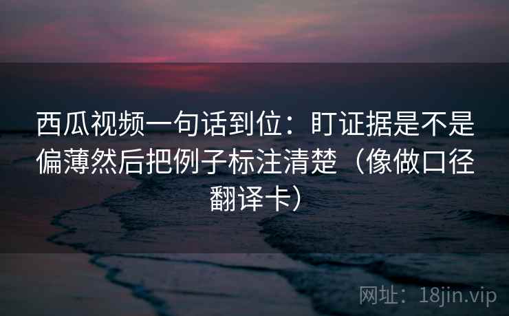 西瓜视频一句话到位：盯证据是不是偏薄然后把例子标注清楚（像做口径翻译卡）