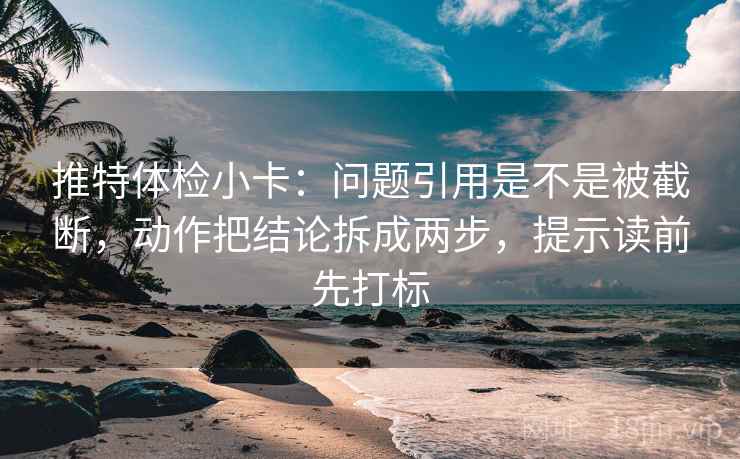 推特体检小卡：问题引用是不是被截断，动作把结论拆成两步，提示读前先打标