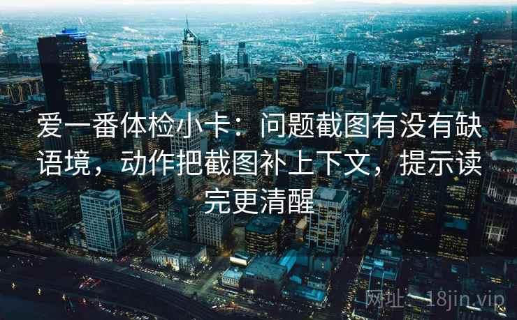 爱一番体检小卡：问题截图有没有缺语境，动作把截图补上下文，提示读完更清醒