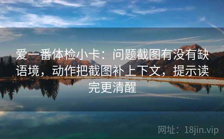 爱一番体检小卡：问题截图有没有缺语境，动作把截图补上下文，提示读完更清醒