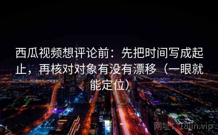 西瓜视频想评论前：先把时间写成起止，再核对对象有没有漂移（一眼就能定位）