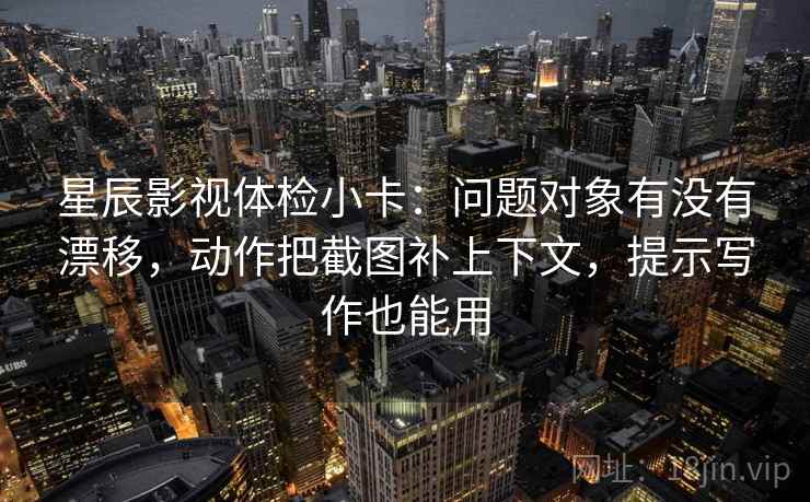 星辰影视体检小卡：问题对象有没有漂移，动作把截图补上下文，提示写作也能用