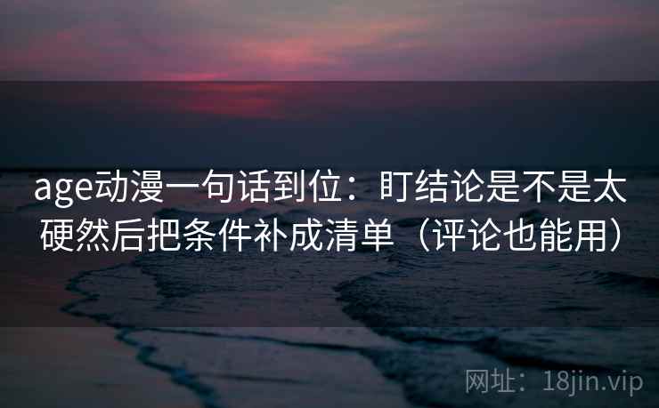 age动漫一句话到位：盯结论是不是太硬然后把条件补成清单（评论也能用）