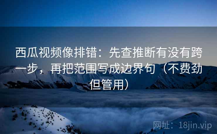 西瓜视频像排错：先查推断有没有跨一步，再把范围写成边界句（不费劲但管用）