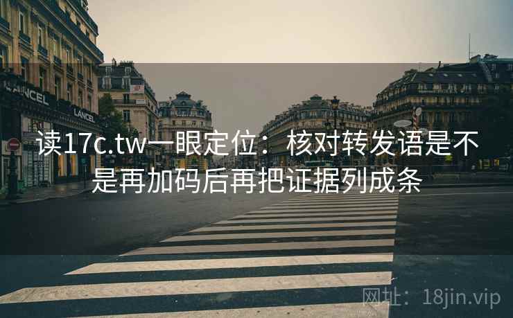 读17c.tw一眼定位：核对转发语是不是再加码后再把证据列成条