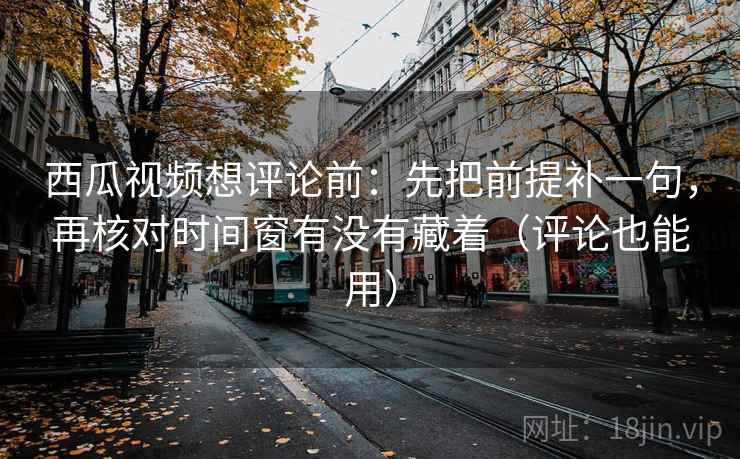 西瓜视频想评论前：先把前提补一句，再核对时间窗有没有藏着（评论也能用）