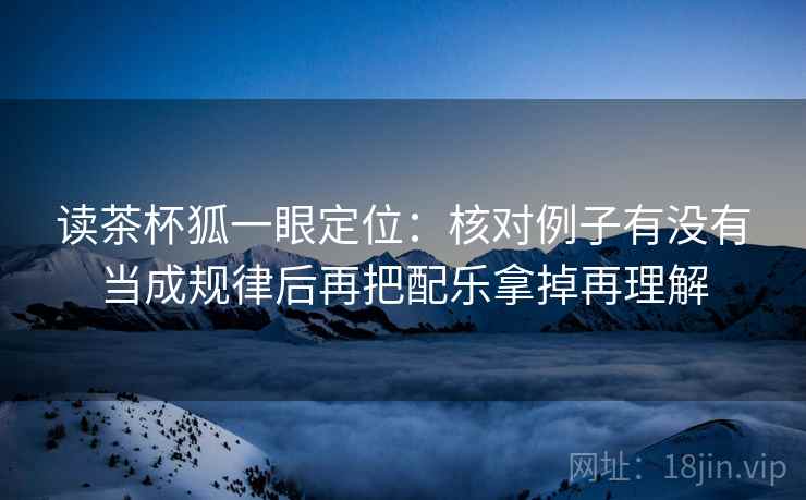 读茶杯狐一眼定位:核对例子有没有当成规律后再把配乐拿掉再理解 读茶杯狐一眼定位:核对例子有没有当成规律后再把配乐拿掉再理解