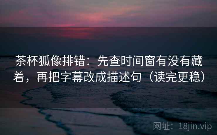 茶杯狐像排错：先查时间窗有没有藏着，再把字幕改成描述句（读完更稳）