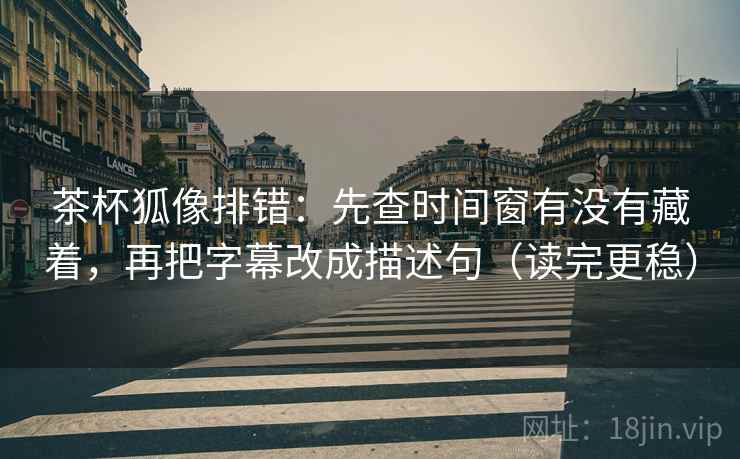 茶杯狐像排错：先查时间窗有没有藏着，再把字幕改成描述句（读完更稳）