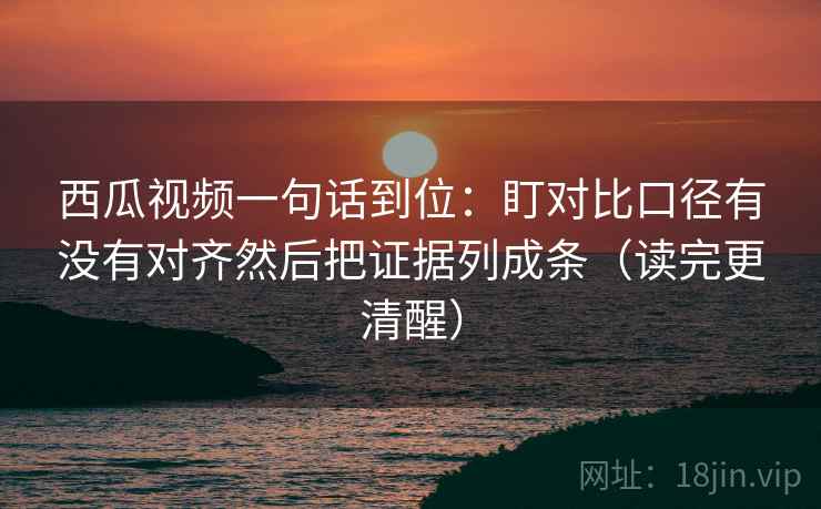 西瓜视频一句话到位：盯对比口径有没有对齐然后把证据列成条（读完更清醒）