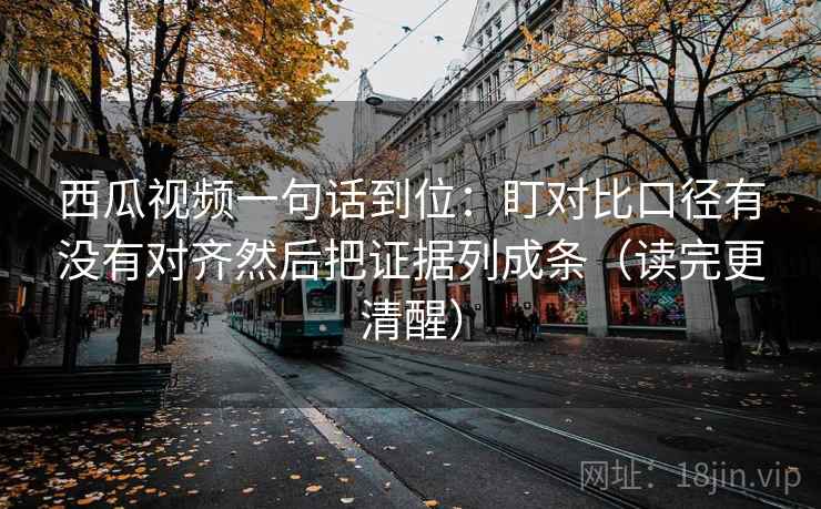 西瓜视频一句话到位：盯对比口径有没有对齐然后把证据列成条（读完更清醒）