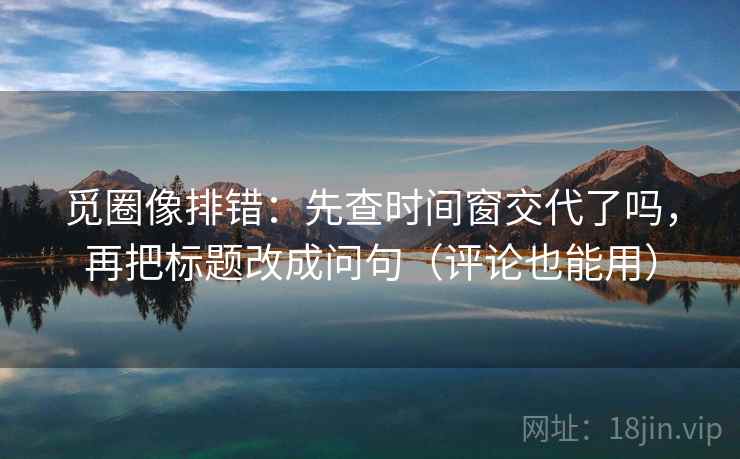 觅圈像排错：先查时间窗交代了吗，再把标题改成问句（评论也能用）