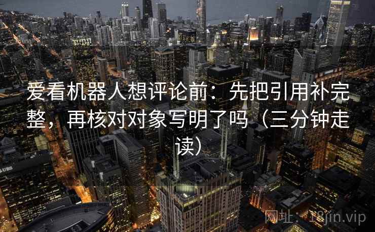 爱看机器人想评论前：先把引用补完整，再核对对象写明了吗（三分钟走读）