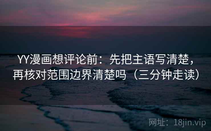 YY漫画想评论前:先把主语写清楚,再核对范围边界清楚吗(三分钟走读) YY漫画想评论前:先把主语写清楚,再核对范围边界清楚吗(三分钟走读)