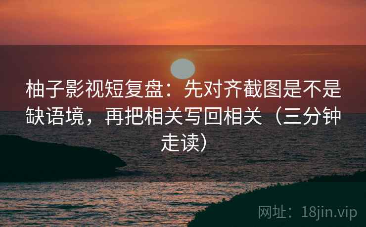 柚子影视短复盘：先对齐截图是不是缺语境，再把相关写回相关（三分钟走读）