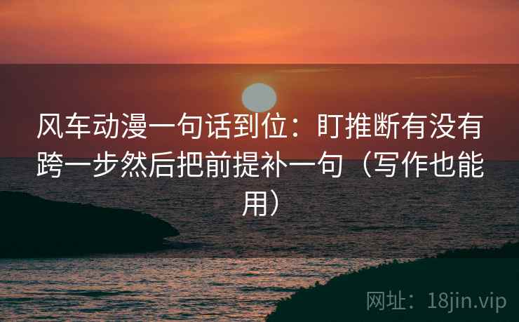 风车动漫一句话到位：盯推断有没有跨一步然后把前提补一句（写作也能用）