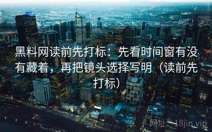 黑料网读前先打标：先看时间窗有没有藏着，再把镜头选择写明（读前先打标）