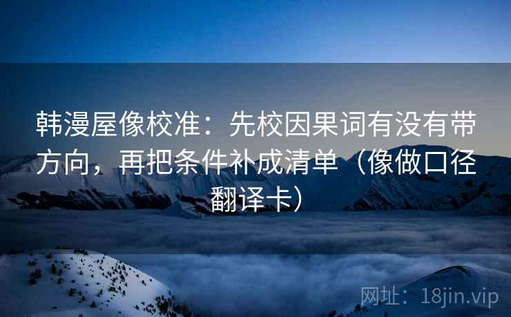 韩漫屋像校准：先校因果词有没有带方向，再把条件补成清单（像做口径翻译卡）