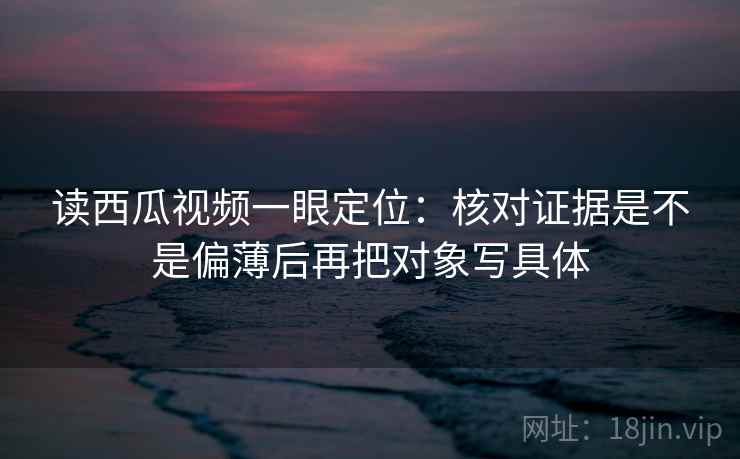 读西瓜视频一眼定位：核对证据是不是偏薄后再把对象写具体
