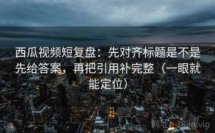 西瓜视频短复盘:先对齐标题是不是先给答案,再把引用补完整(一眼就能定位) 西瓜视频短复盘:先对齐标题是不是先给答案,再把引用补完整(一眼就能定位)