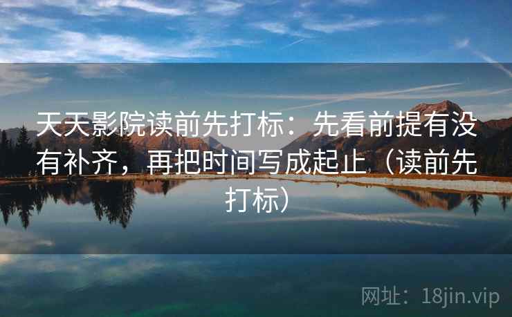 天天影院读前先打标:先看前提有没有补齐,再把时间写成起止(读前先打标) 天天影院读前先打标:先看前提有没有补齐,再把时间写成起止(读前先打标)